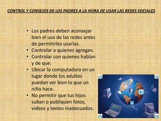 CONTROL Y CONSEJOS DE LOS PADRES A LA HORA DE USAR LAS REDES SOCIALES
• Los padres deben aconsejar
bien el uso de las redes antes
de permitirles usarlas.
• Controlar a quienes agregan.
• Controlar con quienes hablan
y de que.
• Ubicar la computadora en un
lugar donde los adultos
puedan ver bien lo que un
niño hace.
• No permitir que tus hijos
suban o publiquen fotos,
videos y textos inadecuados.
 