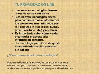 TU PRIVACIDAD ON LINE
• Las nuevas tecnologías forman
parte de tu vida cotidiana…
• Las nuevas tecnologías sirven
para comunicarnos e informarnos,
los elementos mas utilizados son
la computador (Facebook, twitter,
gmail, YouTube, etc.) y el celular..
• Es importante saber cómo cuidar
y controlar el acceso a la
información personal.
• La tecnología permite el riesgo de
compartir información personal
sin saberlo.
¿Cómo usamos nosotros las tecnologías?
Nosotras utilizamos la tecnologías para comunicarnos e
informarnos, pero no siempre la usamos correctamente,
muchas veces solemos publicar cosas que suelen dañarnos.
 