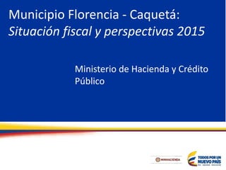 Municipio Florencia - Caquetá:
Situación fiscal y perspectivas 2015
Ministerio de Hacienda y Crédito
Público
 