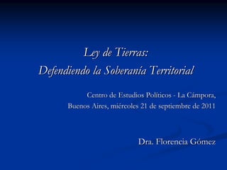 Ley de Tierras:
Defendiendo la Soberanía Territorial
           Centro de Estudios Políticos - La Cámpora,
      Buenos Aires, miércoles 21 de septiembre de 2011



                            Dra. Florencia Gómez
 