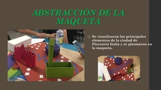 ABSTRACCIÓN DE LA
MAQUETA
 Se visualizaron los principales
elementos de la ciudad de
Florencia Italia y se plasmaron en
la maqueta.
 