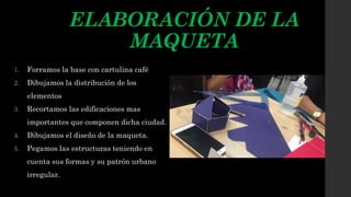 ELABORACIÓN DE LA
MAQUETA
1. Forramos la base con cartulina café
2. Dibujamos la distribución de los
elementos
3. Recortamos las edificaciones mas
importantes que componen dicha ciudad.
4. Dibujamos el diseño de la maqueta.
5. Pegamos las estructuras teniendo en
cuenta sus formas y su patrón urbano
irregular.
 