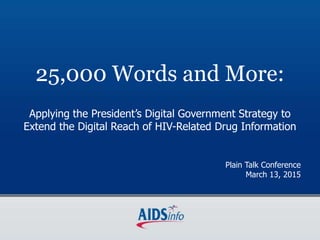 25,000 Words and More:
Applying the President’s Digital Government Strategy to
Extend the Digital Reach of HIV-Related Drug Information
Plain Talk Conference
March 13, 2015
 