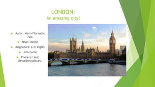 LONDON:
An amazing city!
 Autor: Maria Florencia
Pais
 Nivel: Medio
 Asignatura: L.E: Inglés
 3rd course
 There is/ are:
describing places.
 