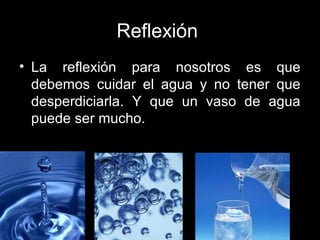 Reflexión
• La reflexión para nosotros es que
debemos cuidar el agua y no tener que
desperdiciarla. Y que un vaso de agua
puede ser mucho.
 