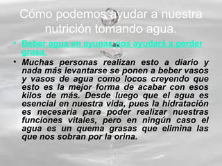 Cómo podemos ayudar a nuestra
nutrición tomando agua.
• Beber agua en ayunas nos ayudará a perder
grasa.
• Muchas personas realizan esto a diario y
nada más levantarse se ponen a beber vasos
y vasos de agua como locos creyendo que
esto es la mejor forma de acabar con esos
kilos de más. Desde luego que el agua es
esencial en nuestra vida, pues la hidratación
es necesaria para poder realizar nuestras
funciones vitales, pero en ningún caso el
agua es un quema grasas que elimina las
que nos sobran por la orina.
 