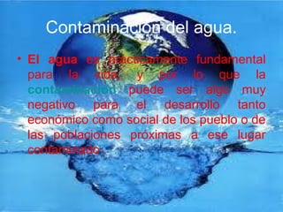 Contaminación del agua.
• El agua es prácticamente fundamental
para la vida, y por lo que la
contaminación puede ser algo muy
negativo para el desarrollo tanto
económico como social de los pueblo o de
las poblaciones próximas a ese lugar
contaminado .
 