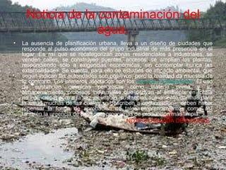 Noticia de la contaminación del
agua.
• La ausencia de planificación urbana, lleva a un diseño de ciudades que
responde al pulso económico del grupo industrial de más presencia en el
lugar. Es así que se recategorizan zonas residenciales a industriales, se
venden calles, se construyen puentes, accesos, se amplían las plantas,
respondiendo sólo a exigencias económicas, sin contemplar nunca las
externalidades. Se cuenta, para ello de estudios de impacto ambiental, que
según indican las autoridades son positivos, pero la realidad da muestra de
lo contrario. Los primeros afectados son los vecinos y trabajadores. El uso
de sustancias químicas peligrosas como materia prima y su
almacenamiento, procesos industriales que derivan al ambiente en forma
no intencional pero a la vez inevitable, sustancias sumamente dañinas para
la salud muchas de las cuales se describen a continuación– deben hacer
repensar la forma de aprobación de tales emprendimientos como así
también la urgencia de promover programas de producción más limpia.
• NOTICIA SACADA DE GOOGLE.
 