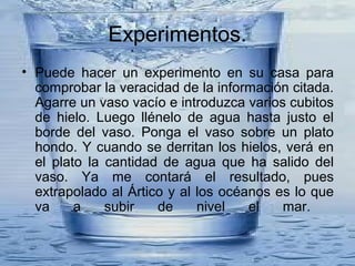 Experimentos.
• Puede hacer un experimento en su casa para
comprobar la veracidad de la información citada.
Agarre un vaso vacío e introduzca varios cubitos
de hielo. Luego llénelo de agua hasta justo el
borde del vaso. Ponga el vaso sobre un plato
hondo. Y cuando se derritan los hielos, verá en
el plato la cantidad de agua que ha salido del
vaso. Ya me contará el resultado, pues
extrapolado al Ártico y al los océanos es lo que
va a subir de nivel el mar.
 