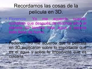 Recordamos las cosas de la
película en 3D.
• Florencia: Yo me acuerdo cuando
contaban que después de muchos años el
planeta no tendría más agua y estaría
todo lleno de humo.
• Federico: Yo me acuerdo que la película
en 3D explicaron sobre lo importante que
es el agua y sobre lo importante que es
cuidarla.
 