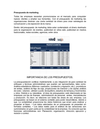7
Presupuesto de marketing
Todas las empresas necesitan promocionarse en el mercado para conquistar
nuevos clientes y ampliar sus horizontes. Con el presupuesto de marketing las
organizaciones destinan una cierta cantidad de dinero para crear estrategias de
comunicación y de exposición de la marca.
Dentro del presupuesto de marketing debe estar contemplado el dinero destinado
para la organización de eventos, publicidad en sitios web, publicidad en medios
tradicionales, redes sociales, agencias, entre otros
IMPORTANCIA DE LOS PRESUPUESTOS.
La presupuestación conlleva implícitamente a una integración de gran cantidad de
enfoques y técnicas administrativas que pueden ser aprovechadas, tales como:
Análisis estadísticos (Mínimos cuadrados, correlación y regresión, etc.), pronósticos
de ventas, análisis de flujo de caja, proyecciones de inversión y de capital, análisis
de costo - volumen, utilidad o punto de equilibrio, estudios de tiempos y movimientos
y otros. Debido a su naturaleza, el área de presupuestos está relacionada en las
empresas con las de finanzas, administración de personal, ventas, mercadotecnia
y producción. Es decir, se relaciona con todas las áreas de una empresa. Los
presupuestos se basan en el sistema contable para poder desarrollarse, debido a
que: La contabilidad proporciona los datos históricos que sirven para analizar y
proyectar el futuro. • Los datos valorizados de un presupuesto se presentan en
formatos contables. • Los datos reales para el análisis de las variaciones son
suministrados en gran parte por la contabilidad de la empresa. Es conocido que las
funciones administrativas son: Planeación, organización, dirección, ejecución y
revisión o control.
 