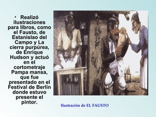 Realizó ilustraciones para libros, como el Fausto, de Estanislao del Campo y La cierra purpúrea, de Enrique Hudson y actuó en el cortometraje Pampa mansa, que fue presentado en el Festival de Berlín donde estuvo presente el pintor. Ilustración de EL FAUSTO 