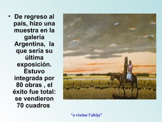De regreso al país, hizo una muestra en la galería Argentina,  la que sería su última exposición. Estuvo integrada por 80 obras , el éxito fue total: se vendieron 70 cuadros  “ a visitar l’ahija” 