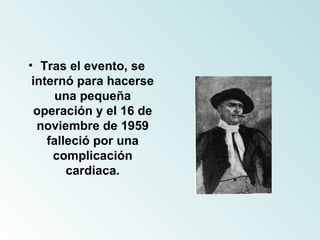 Tras el evento, se internó para hacerse una pequeña operación y el 16 de noviembre de 1959 falleció por una complicación cardiaca. 