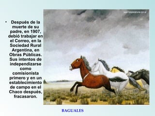 Después de la muerte de su padre, en 1907, debió trabajar en el Correo, en la Sociedad Rural Argentina, en Obras Públicas. Sus intentos de independizarse como comisionista primero y en un establecimiento de campo en el Chaco después, fracasaron. BAGUALES 