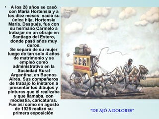A los 28 años se casó con María Hortensia y a los diez meses  nació su única hija, Hortensia María. Después, fue con su hermano Carmelo a trabajar en un obraje en Santiago del Estero, donde pasó años muy duros. Se separó de su mujer luego de tan solo 4 años de matrimonio y se empleó como administrativo en la Sociedad Rural Argentina, en Buenos Aires. Sus compañeros de trabajo lo instaron a presentar los dibujos y pinturas que él realizaba y que llamaba, con modestia, caricaturas. Fue así como en agosto de 1926 realizó su primera exposición  “ DE AJÓ A DOLORES” 