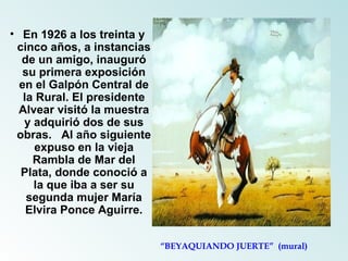 En 1926 a los treinta y cinco años, a instancias de un amigo, inauguró su primera exposición en el Galpón Central de la Rural. El presidente Alvear visitó la muestra y adquirió dos de sus obras.   Al año siguiente expuso en la vieja Rambla de Mar del Plata, donde conoció a la que iba a ser su segunda mujer María Elvira Ponce Aguirre. “ BEYAQUIANDO JUERTE”  (mural) 