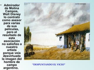 Admirador de Molina Campos, Walt Disney lo contrató como asesor para varias de sus películas, pero el resultado de esta asociación no satisfizo a nuestro artista porque veía desvirtuada la imagen del hombre de campo argentino.   “ DESPUNTANDO EL VICIO” 
