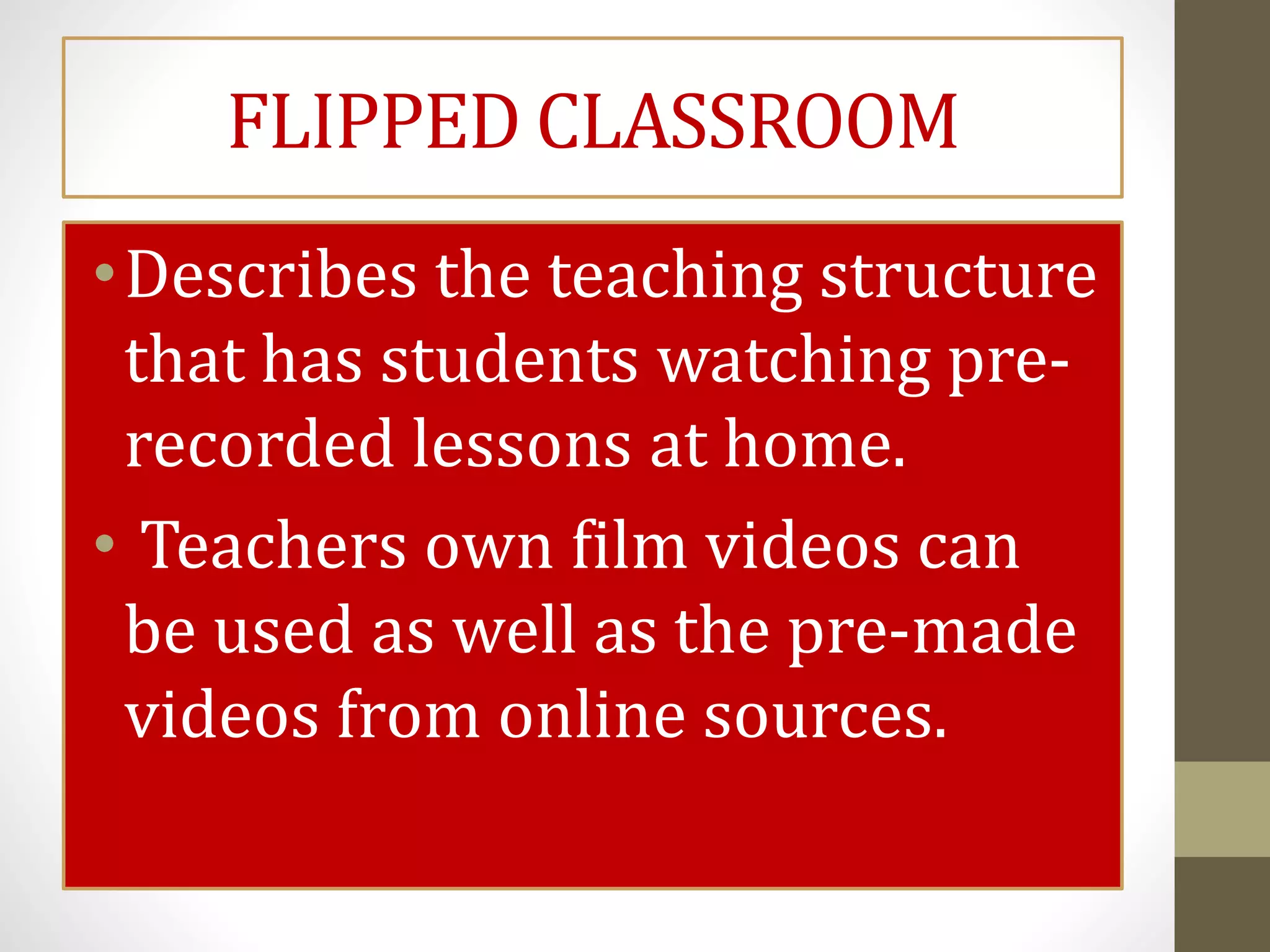 FLIPPED CLASSROOM
•Describes the teaching structure
that has students watching pre-
recorded lessons at home.
• Teachers own film videos can
be used as well as the pre-made
videos from online sources.
 