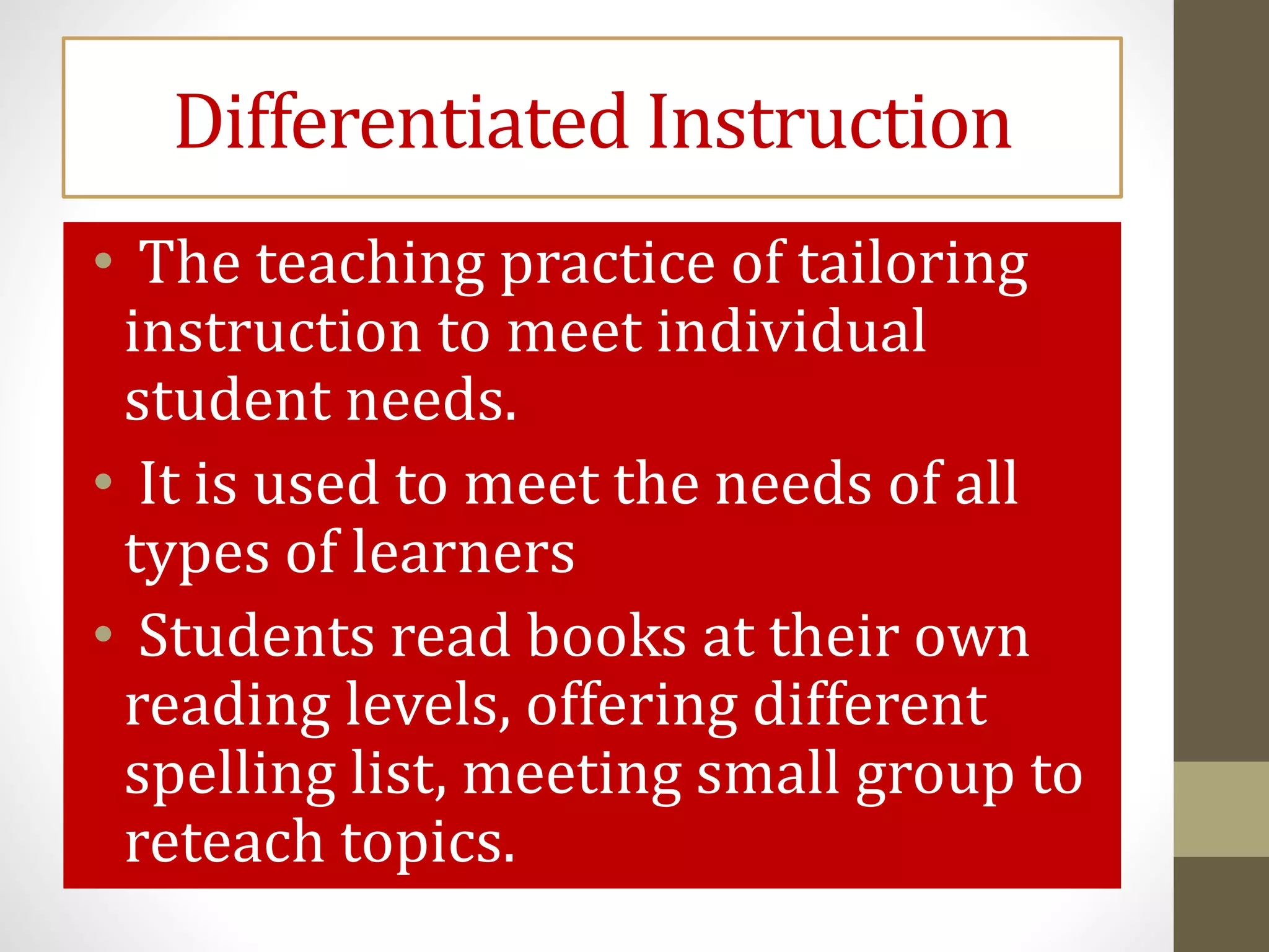 Differentiated Instruction
• The teaching practice of tailoring
instruction to meet individual
student needs.
• It is used to meet the needs of all
types of learners
• Students read books at their own
reading levels, offering different
spelling list, meeting small group to
reteach topics.
 