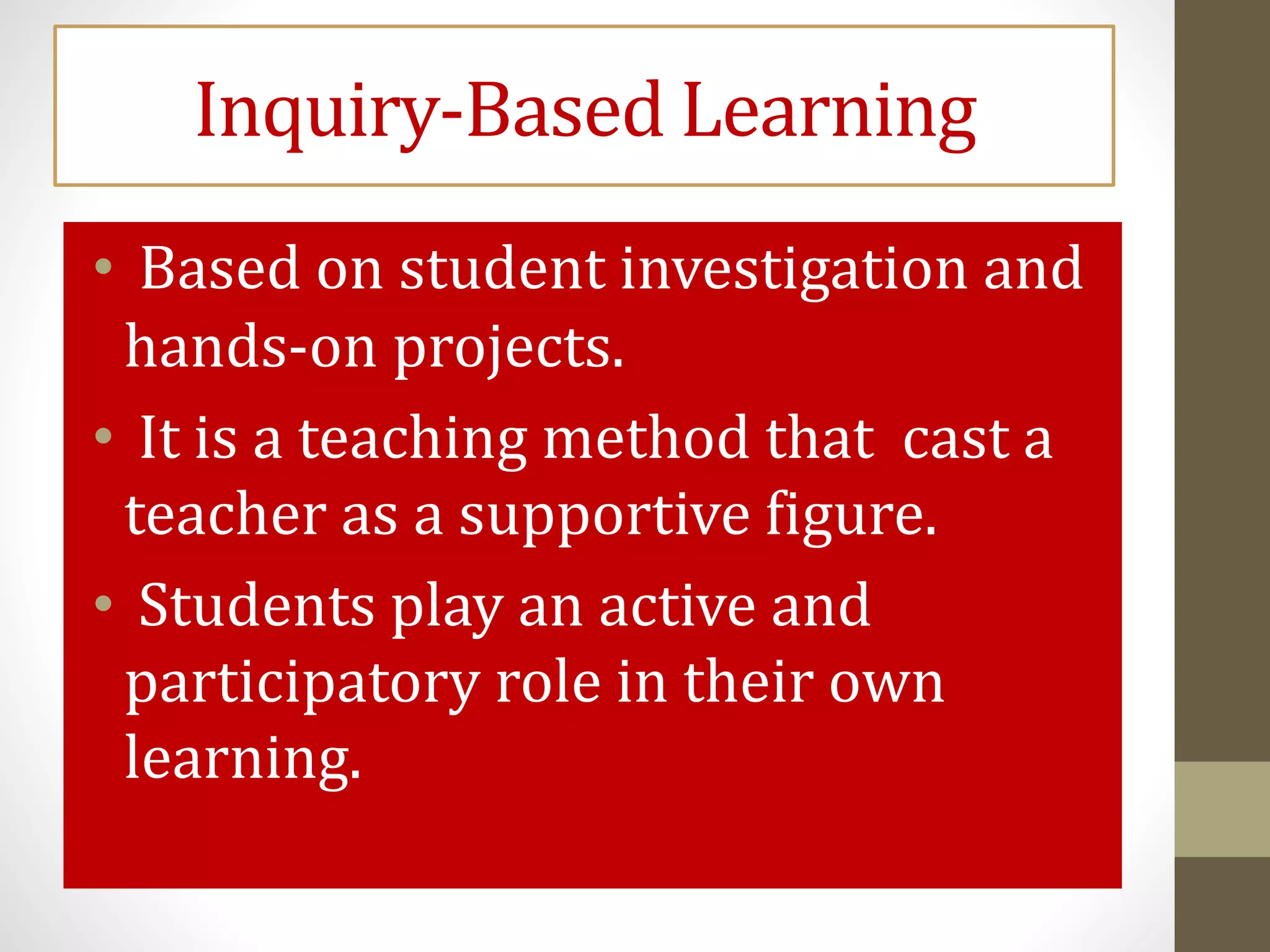 Inquiry-Based Learning
• Based on student investigation and
hands-on projects.
• It is a teaching method that cast a
teacher as a supportive figure.
• Students play an active and
participatory role in their own
learning.
 