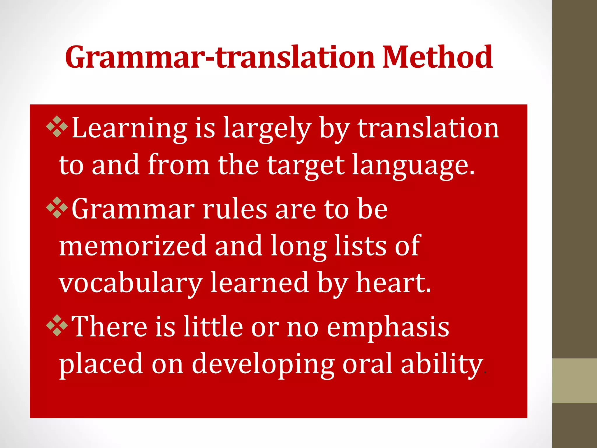 Grammar-translation Method
Learning is largely by translation
to and from the target language.
Grammar rules are to be
memorized and long lists of
vocabulary learned by heart.
There is little or no emphasis
placed on developing oral ability.
 