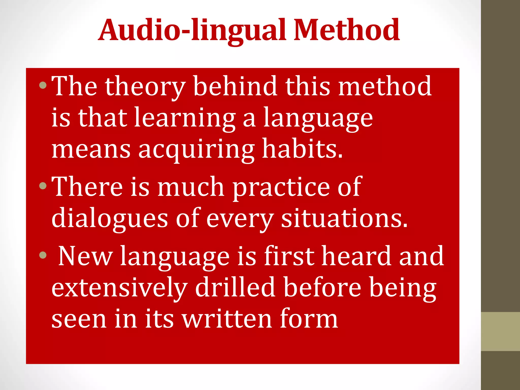 Audio-lingual Method
•The theory behind this method
is that learning a language
means acquiring habits.
•There is much practice of
dialogues of every situations.
• New language is first heard and
extensively drilled before being
seen in its written form
 