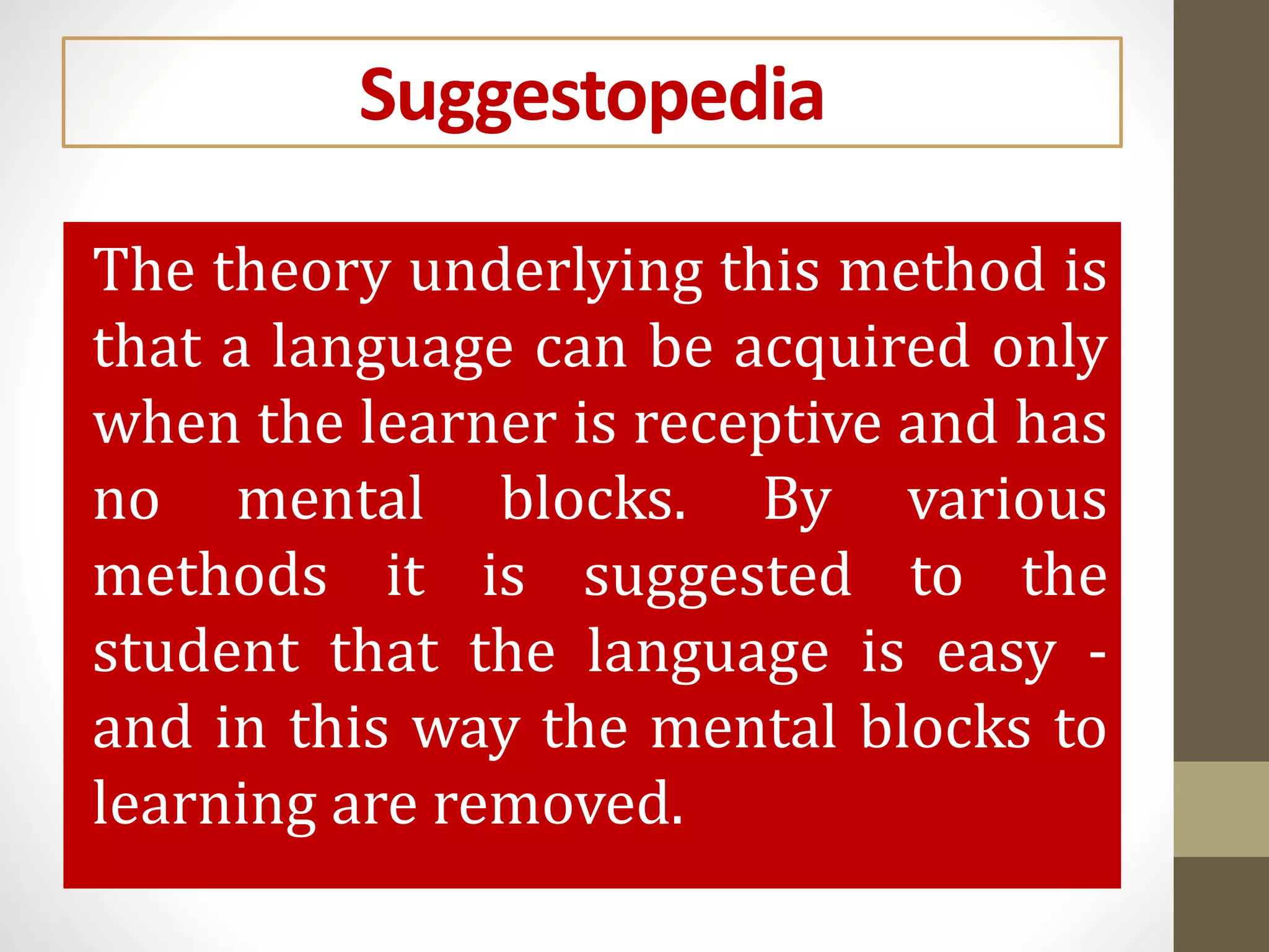 Suggestopedia
The theory underlying this method is
that a language can be acquired only
when the learner is receptive and has
no mental blocks. By various
methods it is suggested to the
student that the language is easy -
and in this way the mental blocks to
learning are removed.
 