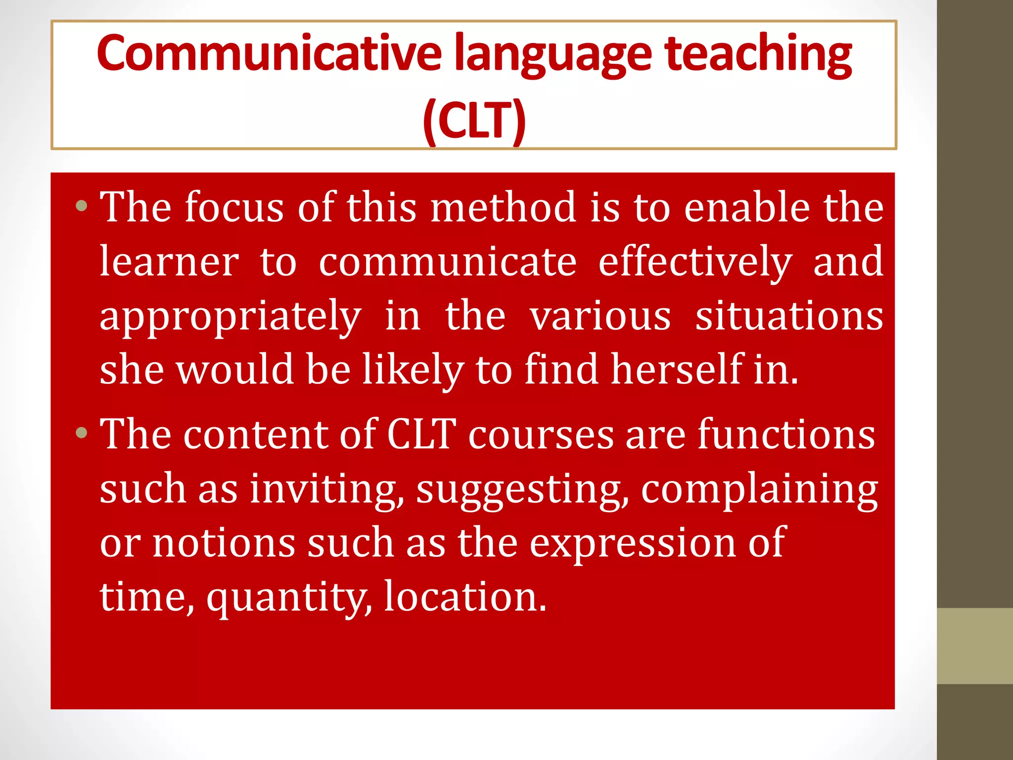 Communicative language teaching
(CLT)
• The focus of this method is to enable the
learner to communicate effectively and
appropriately in the various situations
she would be likely to find herself in.
• The content of CLT courses are functions
such as inviting, suggesting, complaining
or notions such as the expression of
time, quantity, location.
 