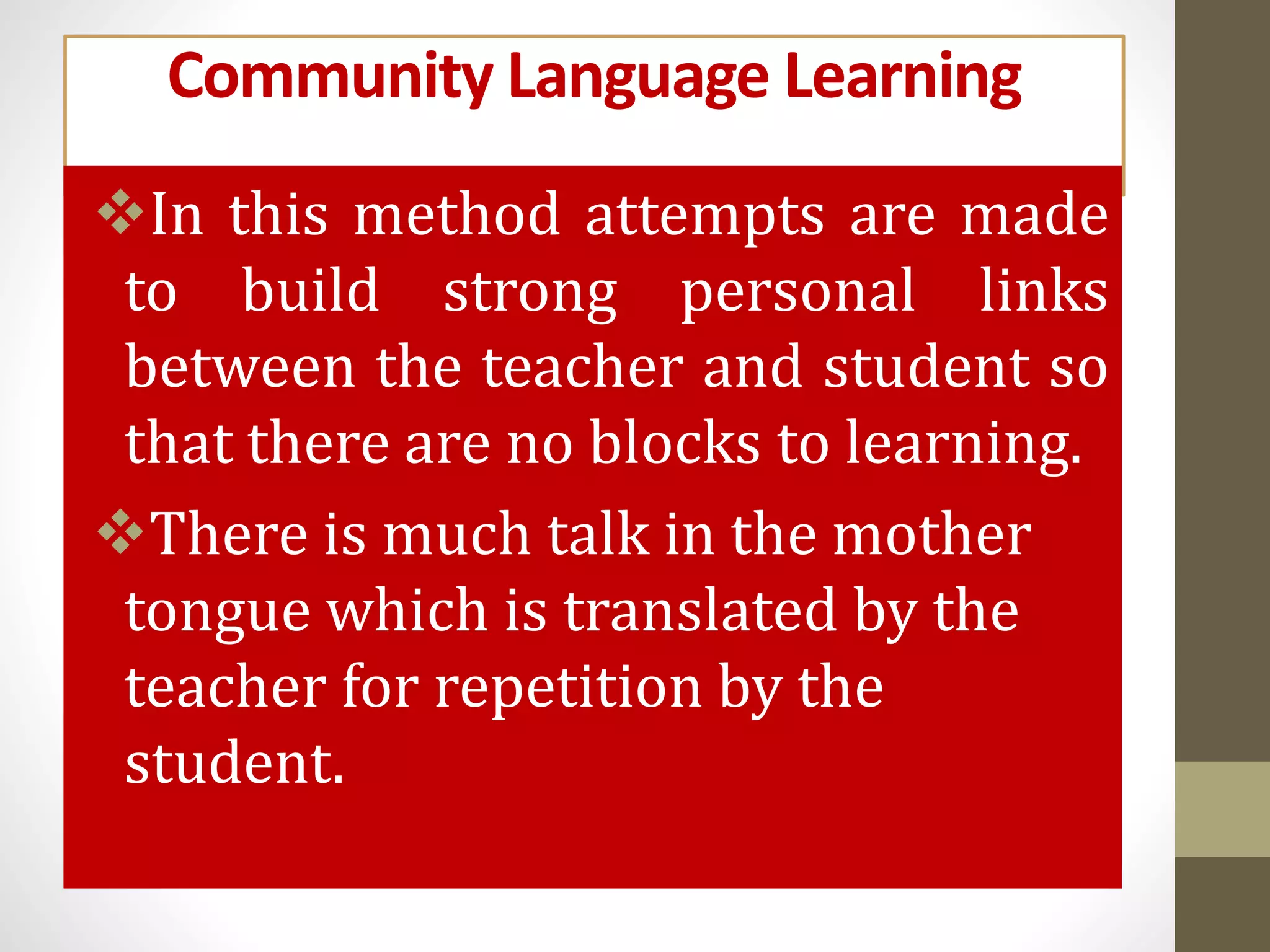 Community Language Learning
In this method attempts are made
to build strong personal links
between the teacher and student so
that there are no blocks to learning.
There is much talk in the mother
tongue which is translated by the
teacher for repetition by the
student.
 