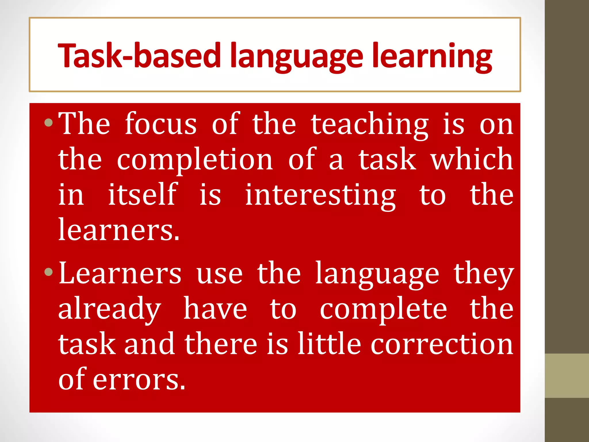 Task-based language learning
•The focus of the teaching is on
the completion of a task which
in itself is interesting to the
learners.
•Learners use the language they
already have to complete the
task and there is little correction
of errors.
 