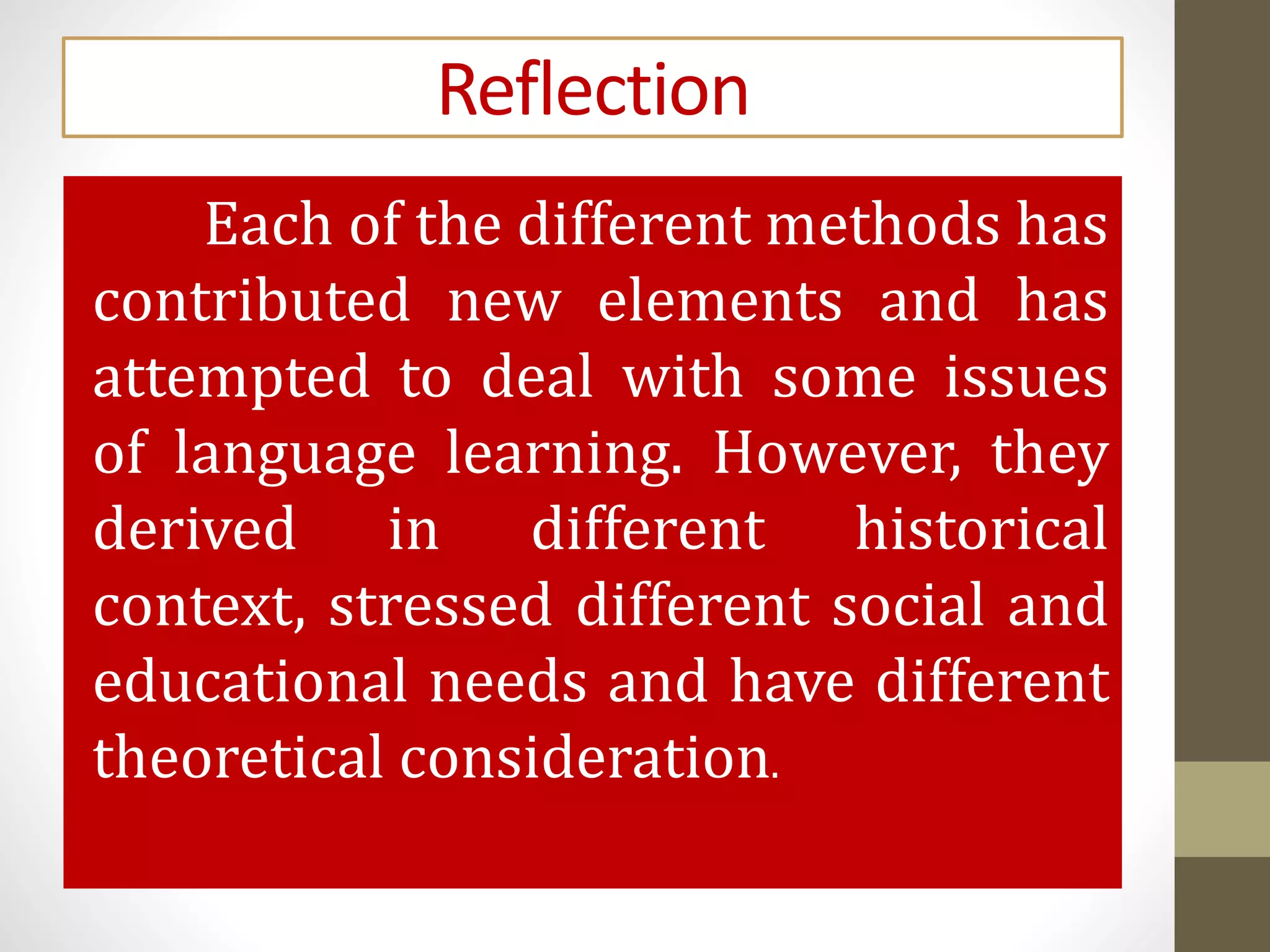 Reflection
Each of the different methods has
contributed new elements and has
attempted to deal with some issues
of language learning. However, they
derived in different historical
context, stressed different social and
educational needs and have different
theoretical consideration.
 