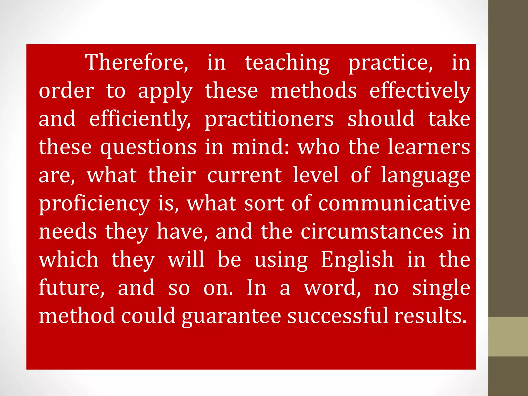 Therefore, in teaching practice, in
order to apply these methods effectively
and efficiently, practitioners should take
these questions in mind: who the learners
are, what their current level of language
proficiency is, what sort of communicative
needs they have, and the circumstances in
which they will be using English in the
future, and so on. In a word, no single
method could guarantee successful results.
 