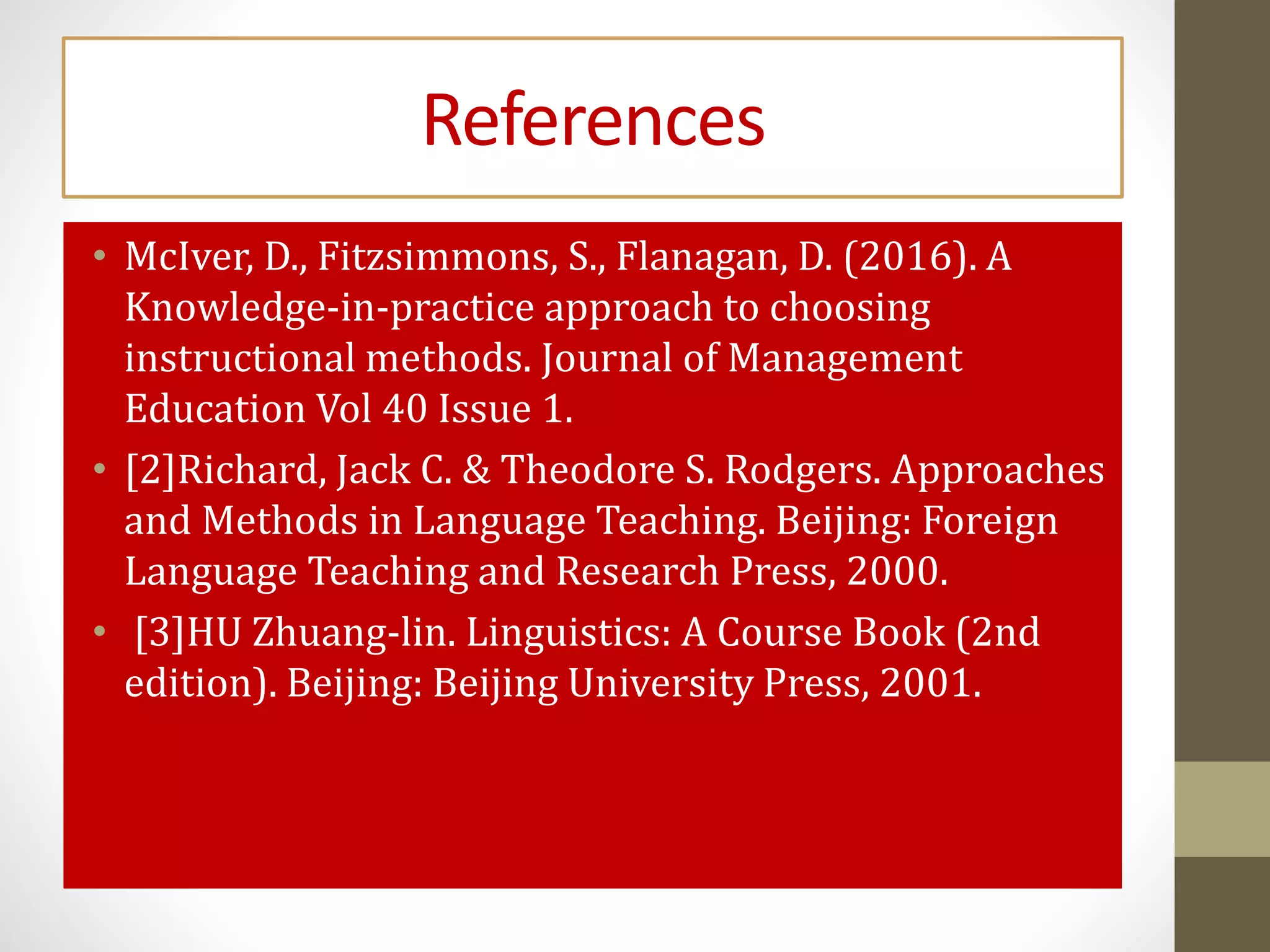 References
• McIver, D., Fitzsimmons, S., Flanagan, D. (2016). A
Knowledge-in-practice approach to choosing
instructional methods. Journal of Management
Education Vol 40 Issue 1.
• [2]Richard, Jack C. & Theodore S. Rodgers. Approaches
and Methods in Language Teaching. Beijing: Foreign
Language Teaching and Research Press, 2000.
• [3]HU Zhuang-lin. Linguistics: A Course Book (2nd
edition). Beijing: Beijing University Press, 2001.
 