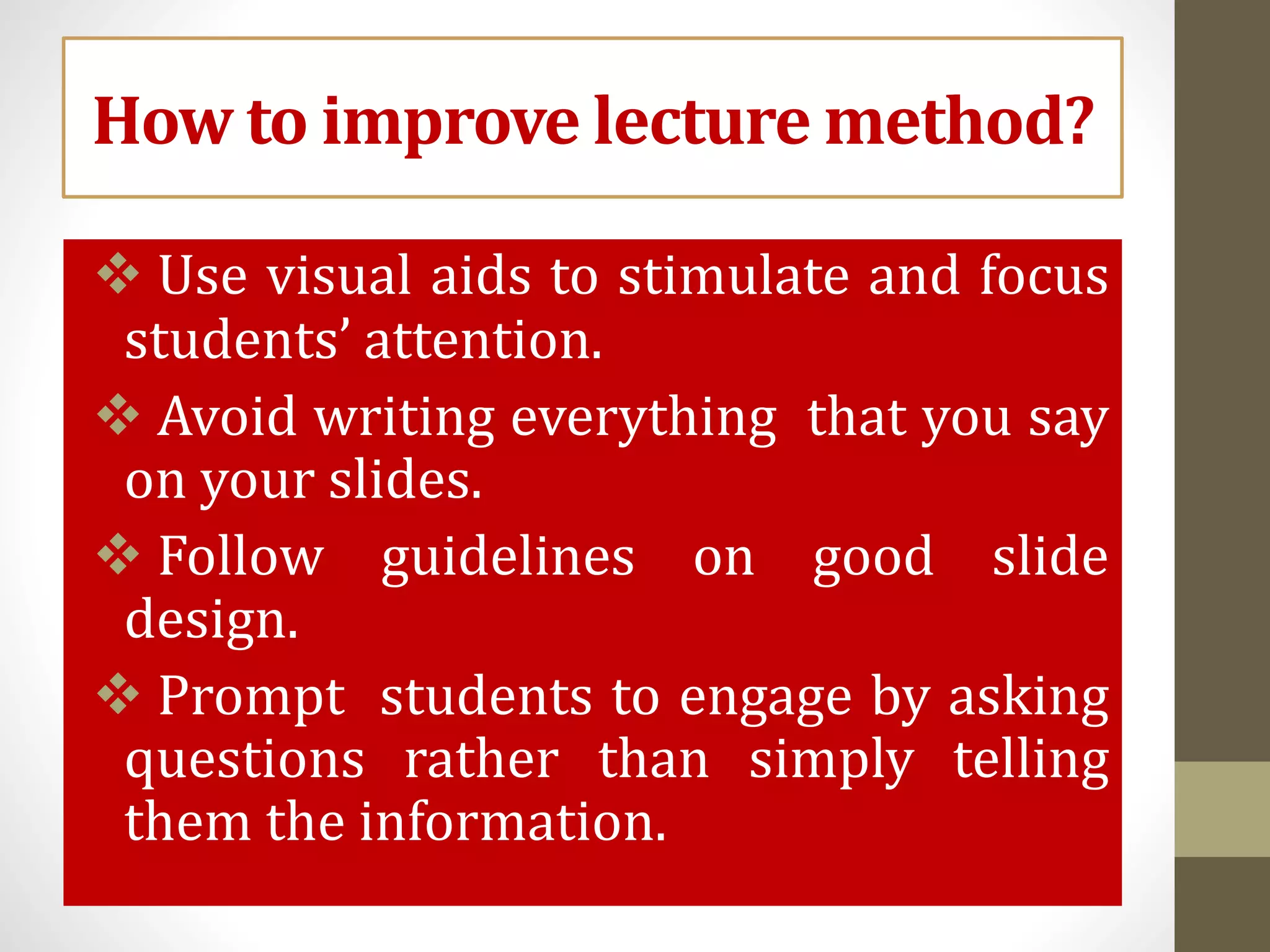 How to improve lecture method?
 Use visual aids to stimulate and focus
students’ attention.
 Avoid writing everything that you say
on your slides.
 Follow guidelines on good slide
design.
 Prompt students to engage by asking
questions rather than simply telling
them the information.
 