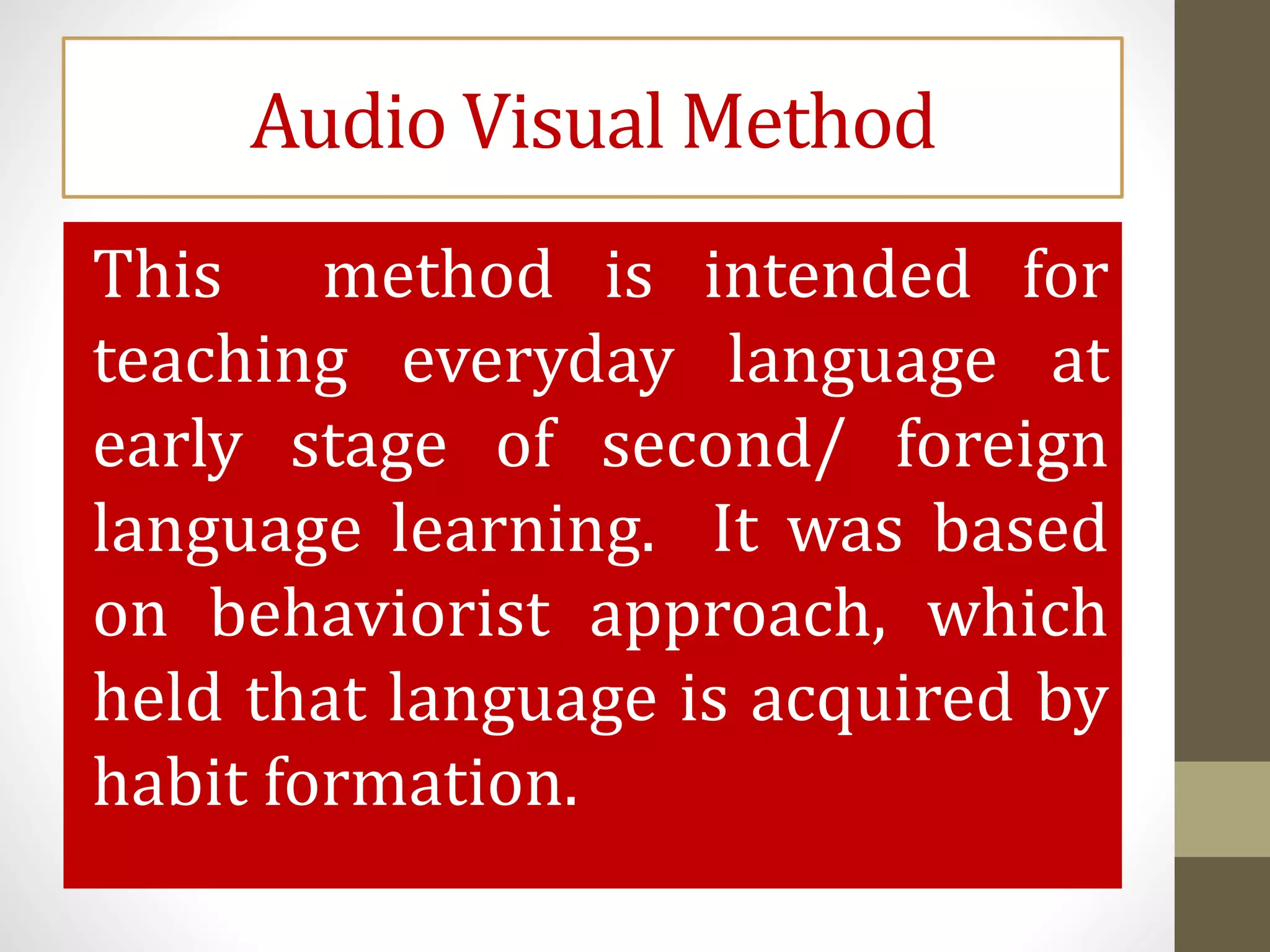 Audio Visual Method
This method is intended for
teaching everyday language at
early stage of second/ foreign
language learning. It was based
on behaviorist approach, which
held that language is acquired by
habit formation.
 