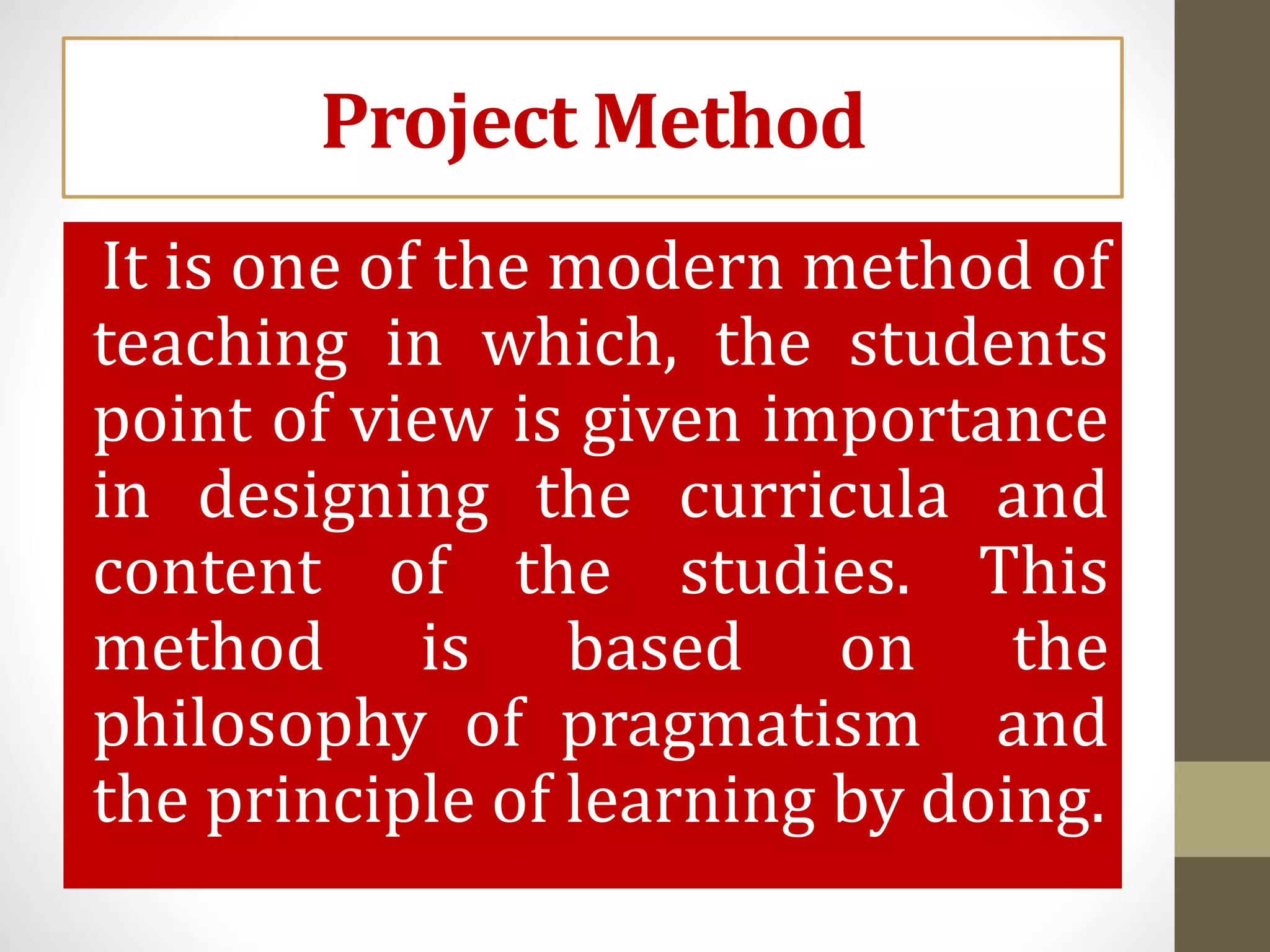 Project Method
It is one of the modern method of
teaching in which, the students
point of view is given importance
in designing the curricula and
content of the studies. This
method is based on the
philosophy of pragmatism and
the principle of learning by doing.
 