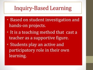 Inquiry-Based Learning
• Based on student investigation and
hands-on projects.
• It is a teaching method that cast a
teacher as a supportive figure.
• Students play an active and
participatory role in their own
learning.
 
