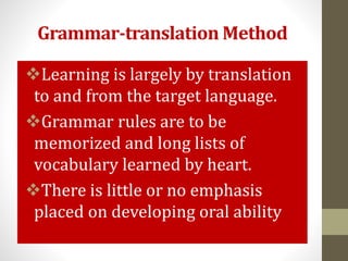 Grammar-translation Method
Learning is largely by translation
to and from the target language.
Grammar rules are to be
memorized and long lists of
vocabulary learned by heart.
There is little or no emphasis
placed on developing oral ability.
 