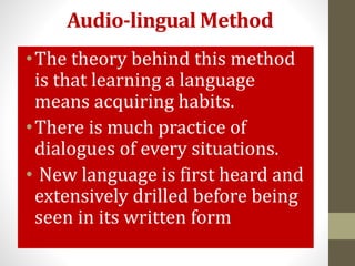 Audio-lingual Method
•The theory behind this method
is that learning a language
means acquiring habits.
•There is much practice of
dialogues of every situations.
• New language is first heard and
extensively drilled before being
seen in its written form
 