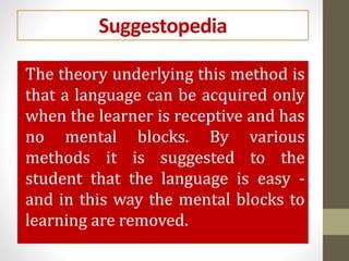 Suggestopedia
The theory underlying this method is
that a language can be acquired only
when the learner is receptive and has
no mental blocks. By various
methods it is suggested to the
student that the language is easy -
and in this way the mental blocks to
learning are removed.
 