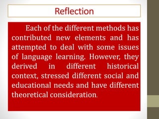 Reflection
Each of the different methods has
contributed new elements and has
attempted to deal with some issues
of language learning. However, they
derived in different historical
context, stressed different social and
educational needs and have different
theoretical consideration.
 