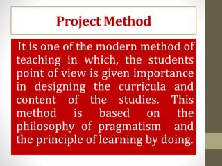 Project Method
It is one of the modern method of
teaching in which, the students
point of view is given importance
in designing the curricula and
content of the studies. This
method is based on the
philosophy of pragmatism and
the principle of learning by doing.
 