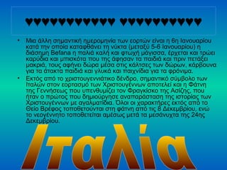 ♥♥♥♥♥♥♥♥♥♥♥ ♥♥♥♥♥♥♥♥♥♥
• Μια άλλη σημαντική ημερομηνία των εορτών είναι η 6η Ιανουαρίου
κατά την οποία καταφθάνει τη νύκτα (μεταξύ 5-6 Ιανουαρίου) η
διάσημη Befana η παλιά καλή και φτωχή μάγισσα, έρχεται και τρώει
καρύδια και μπισκότα που της άφησαν τα παιδιά και πριν πετάξει
μακριά, τους αφήνει δώρα μέσα στις κάλτσες των δώρων, κάρβουνα
για τα άτακτα παιδιά και γλυκά και παιχνίδια για τα φρόνιμα.
• Εκτός από το χριστουγεννιάτικο δένδρο, σημαντικό σύμβολο των
Ιταλών στον εορτασμό των Χριστουγέννων αποτελεί και η Φάτνη
της Γεννήσεως που υπενθυμίζει τον Φραγκίσκο της Ασίζης, που
ήταν ο πρώτος που δημιούργησε αναπαράσταση της ιστορίας των
Χριστουγέννων με αγαλματίδια. Όλοι οι χαρακτήρες εκτός από το
Θείο Βρέφος τοποθετούνται στη φάτνη από τις 8 Δεκεμβρίου, ενώ
το νεογέννητο τοποθετείται αμέσως μετά τα μεσάνυχτα της 24ης
Δεκεμβρίου.
 