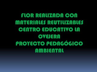 FLOR REALIZADA CON MATERIALES REUTILIZABLES CENTRO EDUCATIVO LA OVEJERA  PROYECTO PEDAGÓGICO AMBIENTAL 