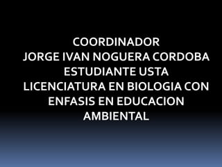 COORDINADOR JORGE IVAN NOGUERA CORDOBAESTUDIANTE USTA LICENCIATURA EN BIOLOGIA CON ENFASIS EN EDUCACION AMBIENTAL