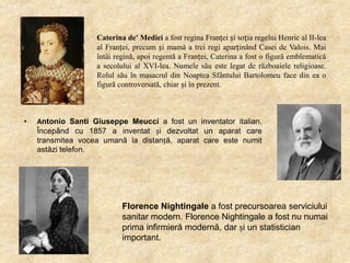 Caterina de' Medici a fost regina Franței și soția regelui Henric al II-lea
al Franței, precum și mamă a trei regi aparținând Casei de Valois. Mai
întâi regină, apoi regentă a Franței, Caterina a fost o figură emblematică
a secolului al XVI-lea. Numele său este legat de războaiele religioase.
Rolul său în masacrul din Noaptea Sfântului Bartolomeu face din ea o
figură controversată, chiar și în prezent.

•

Antonio Santi Giuseppe Meucci a fost un inventator italian.
Începând cu 1857 a inventat și dezvoltat un aparat care
transmitea vocea umană la distanță, aparat care este numit
astăzi telefon.

Florence Nightingale a fost precursoarea serviciului
sanitar modern. Florence Nightingale a fost nu numai
prima infirmieră modernă, dar și un statistician
important.

 