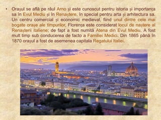 • Orașul se află pe râul Arno și este cunoscut pentru istoria și importanța
sa în Evul Mediu și în Renaștere, în special pentru arta și arhitectura sa.
Un centru comercial și economic medieval, fiind unul dintre cele mai
bogate orașe ale timpurilor, Florența este considerat locul de naștere al
Renașterii italiene; de fapt a fost numită Atena din Evul Mediu. A fost
mult timp sub conducerea de facto a Familiei Medici. Din 1865 până în
1870 orașul a fost de asemenea capitala Regatului Italiei.

 