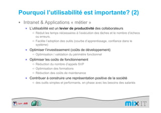 Pourquoi l’utilisabilité est importante? (2)
 Intranet & Applications « métier »
  × L’utilisabilité est un levier de productivité des collaborateurs
         Réduit les temps nécessaires à l’exécution des tâches et le nombre d’échecs
         ou erreurs.
         Facilite l’adoption des outils (courbe d’apprentissage, confiance dans le
         système)
  × Optimiser l’investissement (coûts de développement)
        Optimisation / validation du périmètre fonctionnel
  × Optimiser les coûts de fonctionnement
        Réduction du nombre d’appels SVP
        Optimisation des formations
        Réduction des coûts de maintenance
  × Contribuer à construire une représentation positive de la société
       des outils simples et performants, en phase avec les besoins des salariés
 