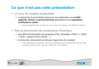 Ce que n'est pas cette présentation
 Un livre de recettes réutilisables
  × L’ergonomie d’une produite repose sur son adéquation aux profils,
     objectifs, tâches et environnements spécifiques d'une population
     d'utilisateurs ciblée
         chaque projet est de ce point de vue unique et engage une réflexion dédiée


 Pas un benchmark de composants d'interface
  × des offres fonctionnelles convergentes (Flex, Silverlight, HTML 5 + CSS3
     + SVG + JQuery,YUI ou DOJO ...)
  × le choix des composants ne fait pas l'ergonomie d'un produit
        c'est l'expérience utilisateur dans son ensemble (cas d'utilisation) qui doit être
        analysée (atteinte des objectifs, efficacité, satisfaction)
 